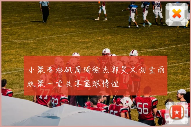小聚洛杉矶周琦徐杰郭昊文刘金雨欢聚一堂共享篮球情谊