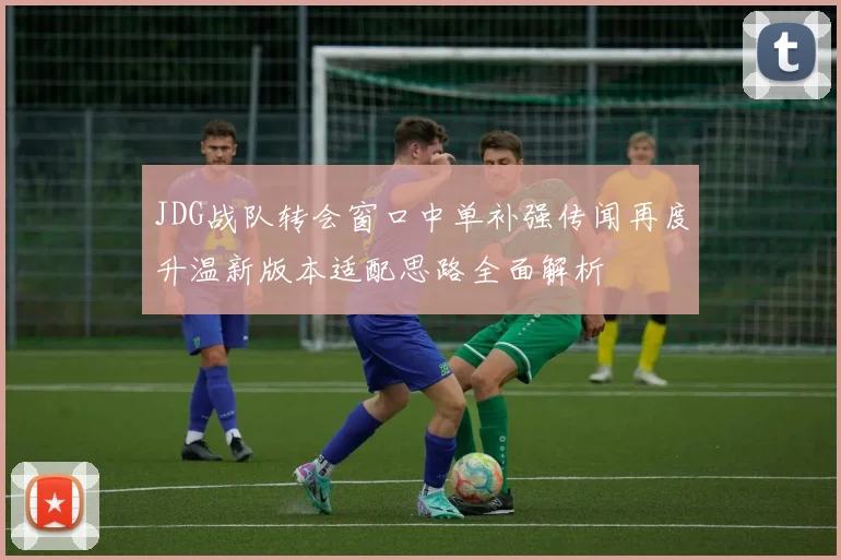 JDG战队转会窗口中单补强传闻再度升温新版本适配思路全面解析