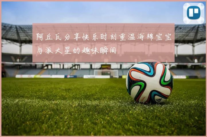 阿丘瓦分享快乐时刻重温海绵宝宝与派大星的趣味瞬间