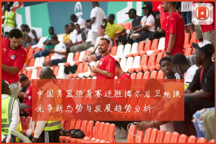 中国男篮热身赛连胜揭示后卫轮换竞争新态势与发展趋势分析