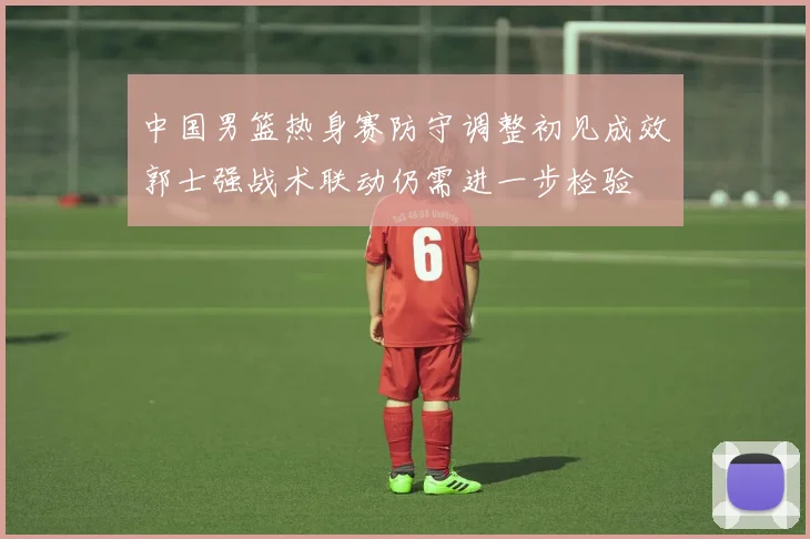 中国男篮热身赛防守调整初见成效郭士强战术联动仍需进一步检验