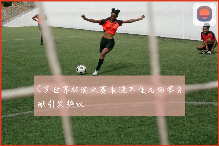 C罗世界杯淘汰赛表现不佳九场零贡献引发热议