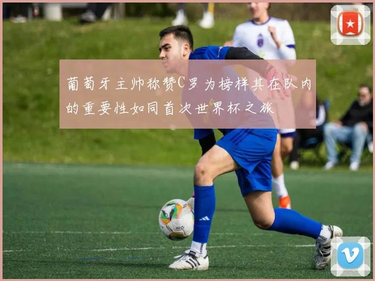 葡萄牙主帅称赞C罗为榜样其在队内的重要性如同首次世界杯之旅