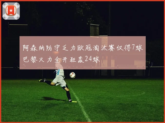 阿森纳防守乏力欧冠淘汰赛仅得7球巴黎火力全开狂轰24球