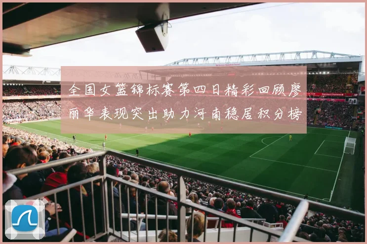 全国女篮锦标赛第四日精彩回顾廖丽华表现突出助力河南稳居积分榜首