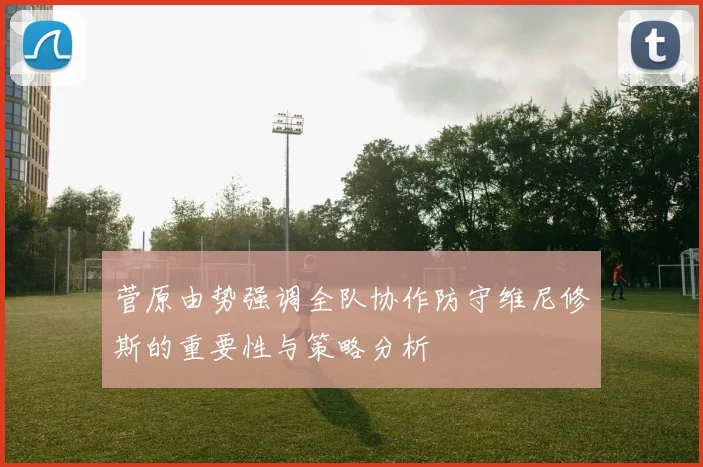菅原由势强调全队协作防守维尼修斯的重要性与策略分析