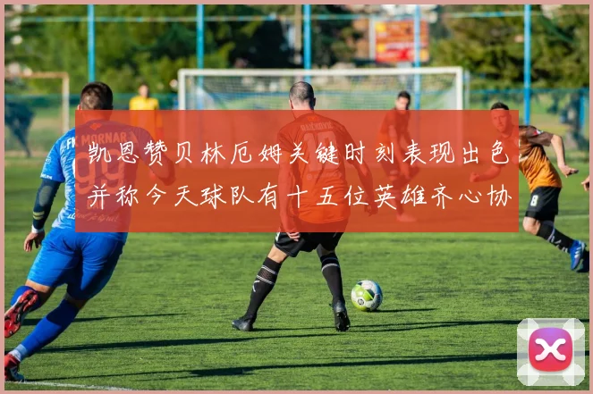 凯恩赞贝林厄姆关键时刻表现出色并称今天球队有十五位英雄齐心协力