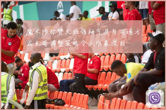 魔术师称赞文班领袖气质与沟通方式米奇调整策略令人印象深刻
