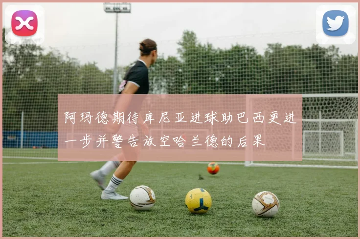 阿玛德期待库尼亚进球助巴西更进一步并警告放空哈兰德的后果