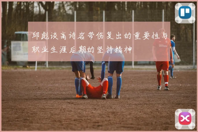 邱彪谈高诗岩带伤复出的重要性与职业生涯后期的坚持精神