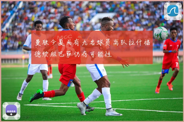 曼联今夏或有九名球员离队拉什福德续租巴萨仍存可能性