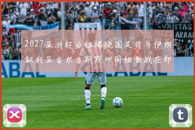 2027亚洲杯分组揭晓国足将与伊朗叙利亚吉尔吉斯斯坦同组激战在即