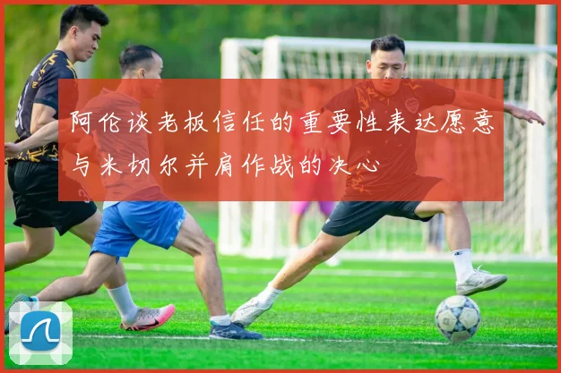 阿伦谈老板信任的重要性表达愿意与米切尔并肩作战的决心