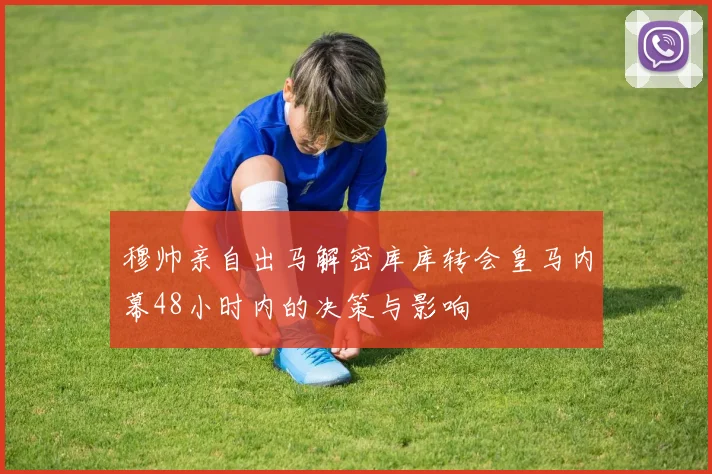 穆帅亲自出马解密库库转会皇马内幕48小时内的决策与影响