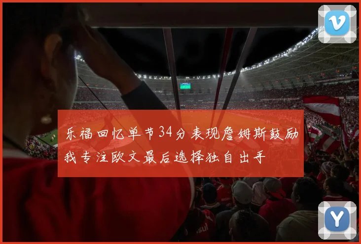 乐福回忆单节34分表现詹姆斯鼓励我专注欧文最后选择独自出手
