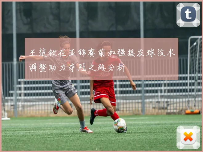 王楚钦在亚锦赛前加强接发球技术调整助力夺冠之路分析