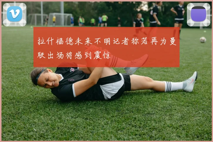 拉什福德未来不明记者称若再为曼联出场将感到震惊