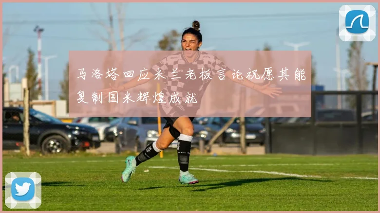 马洛塔回应米兰老板言论祝愿其能复制国米辉煌成就
