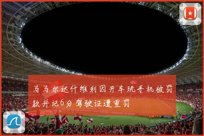 马马尔达什维利因开车玩手机被罚款并记6分驾驶证遭重罚