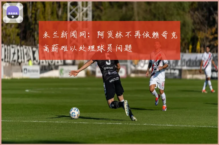 米兰新闻网：阿莫林不再依赖奇克高薪难以处理球员问题