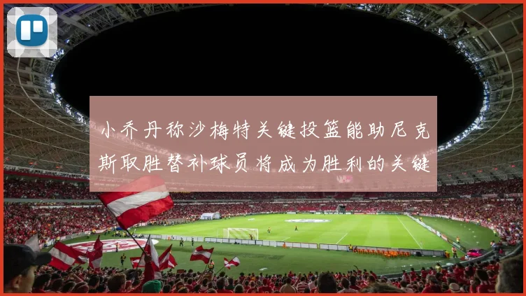 小乔丹称沙梅特关键投篮能助尼克斯取胜替补球员将成为胜利的关键因素
