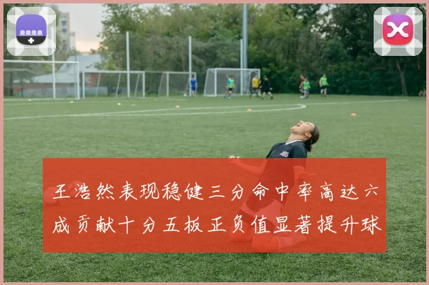 王浩然表现稳健三分命中率高达六成贡献十分五板正负值显著提升球队表现