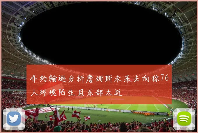 乔约翰逊分析詹姆斯未来去向称76人环境陌生且东部太近