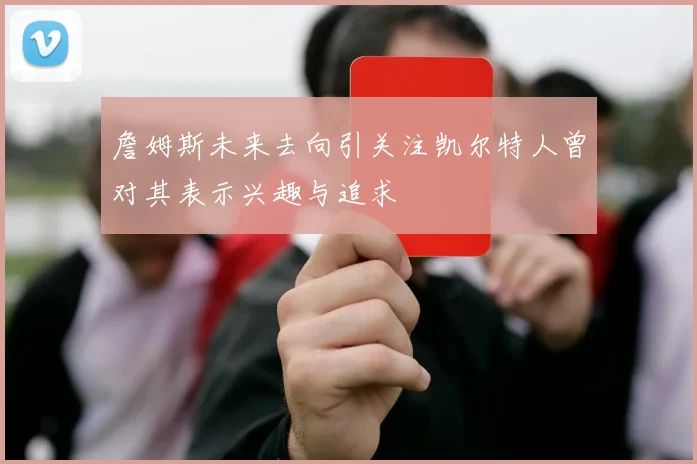 詹姆斯未来去向引关注凯尔特人曾对其表示兴趣与追求