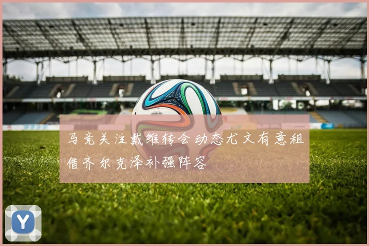 马竞关注戴维转会动态尤文有意租借齐尔克泽补强阵容