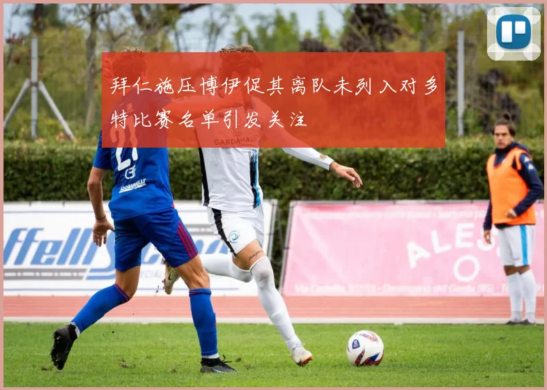拜仁施压博伊促其离队未列入对多特比赛名单引发关注