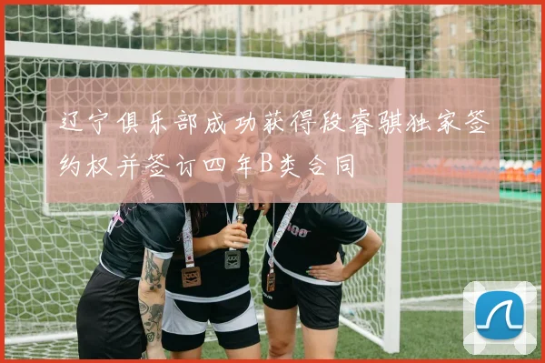 辽宁俱乐部成功获得段睿骐独家签约权并签订四年B类合同